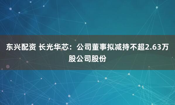 东兴配资 长光华芯：公司董事拟减持不超2.63万股公司股份