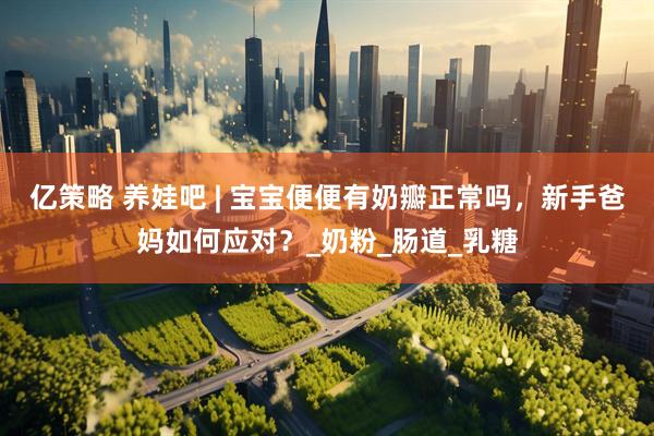 亿策略 养娃吧 | 宝宝便便有奶瓣正常吗，新手爸妈如何应对？_奶粉_肠道_乳糖