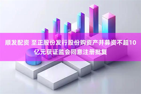 顺发配资 至正股份发行股份购资产并募资不超10亿元获证监会同意注册批复