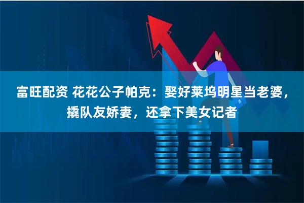 富旺配资 花花公子帕克：娶好莱坞明星当老婆，撬队友娇妻，还拿下美女记者