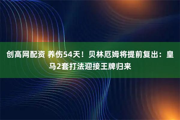 创高网配资 养伤54天！贝林厄姆将提前复出：皇马2套打法迎接王牌归来
