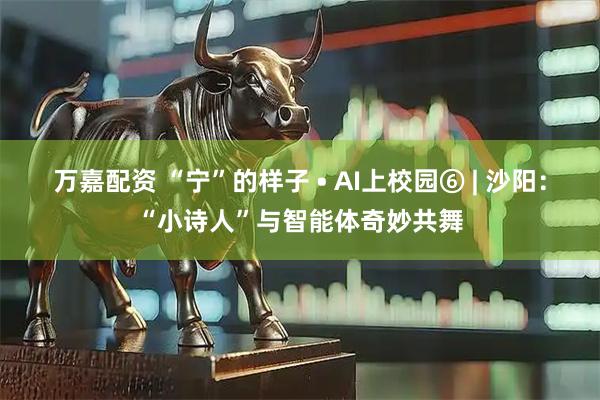 万嘉配资 “宁”的样子 • AI上校园⑥ | 沙阳：“小诗人”与智能体奇妙共舞