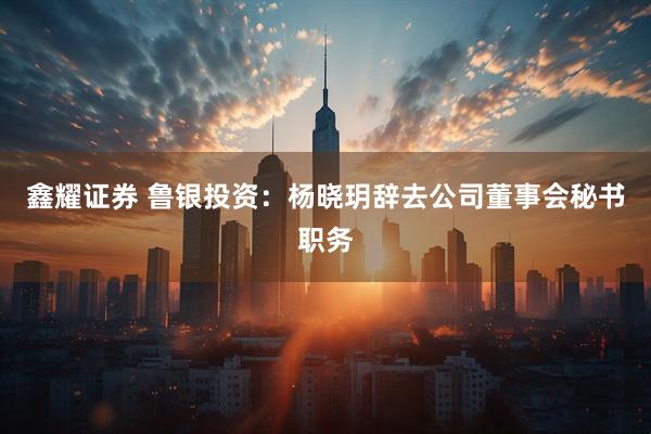 鑫耀证券 鲁银投资：杨晓玥辞去公司董事会秘书职务
